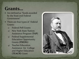 Are defined as “funds awarded
by the State and Federal
Government”
 There are four types of Federal
Grants:
1) Federal Pell Grants
2) New York State Tuition
Assistance Program (TAP)
3) Federal Supplemental
Education Opportunity
Grants (FSEOG)
4) Teacher Education
Assistance for College
and Higher Education
(TEACH) Grant
 