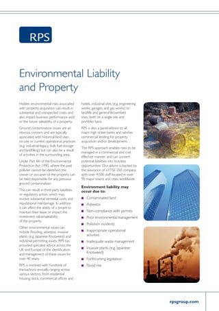 rpsgroup.com
Environmental Liability
and Property
Hidden environmental risks associated
with property acquisition can result in
substantial and unexpected costs, and
also impact business performance and/
or the future saleability of a property.
Ground contamination issues are an
obvious concern and are typically
associated with historical land uses
on-site or current operational practices
(e.g. industrial legacy, bulk fuel storage
and landfilling) but can also be a result
of activities in the surrounding area.
Under Part IIA of the Environmental
Protection Act 1990, where the past
polluter cannot be identified, the
owner or occupier of the property can
be held responsible for any previous
ground contamination.
This can result in third party liabilities
or regulatory action, which may
involve substantial remedial costs and
reputational risk/damage. In addition
it can affect the ability of a tenant to
maintain their lease or impact the
investment value/saleability
of the property.
Other environmental issues can
include flooding, asbestos, invasive
plants (e.g. Japanese Knotweed) and
industrial permitting issues. RPS has
provided specialist advice across the
UK and Europe of the identification
and management of these issues for
over 40 years.
RPS is involved with hundreds of
transactions annually ranging across
various sectors, from residential
housing stock, commercial offices and
hotels, industrial sites (e.g. engineering
works, garages, and gas works) to
landfills and general Brownfield
sites, both on a single site and
portfolio basis.
RPS is also a panel advisor to all
major high street banks and satisfies
commercial lending for property
acquisition and/or development.
The RPS approach enables risks to be
managed in a commercial and cost
effective manner, and can convert
potential liabilities into business
opportunities. Our advice is backed by
the assurance of a FTSE 250 company
with over 4,500 staff located in over
90 major towns and cities worldwide.
Environment liability may
occur due to:
n	 Contaminated land
n	 Asbestos
n	Non-compliance with permits
n	 Poor environmental management
n	Pollution incidents
n	Inappropriate operational
activities
n	Inadequate waste management
n	Invasive plants (e.g. Japanese
Knotweed)
n	Forthcoming legislation
n	 Flood risk
 