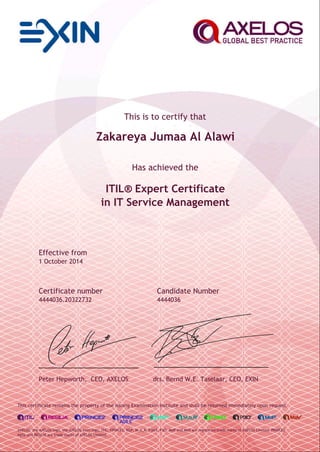 This is to certify that
Zakareya Jumaa Al Alawi
Has achieved the
ITIL® Expert Certificate
in IT Service Management
Effective from
1 October 2014
Certificate number Candidate Number
4444036.20322732 4444036
Peter Hepworth, CEO, AXELOS drs. Bernd W.E. Taselaar, CEO, EXIN
This certificate remains the property of the issuing Examination Institute and shall be returned immediately upon request.
AXELOS, the AXELOS logo, the AXELOS swirl logo, ITIL, PRINCE2, MSP, M_o_R, P3M3, P3O, MoP and MoV are registered trade marks of AXELOS Limited. PRINCE2
Agile and RESILIA are trade marks of AXELOS Limited.
 