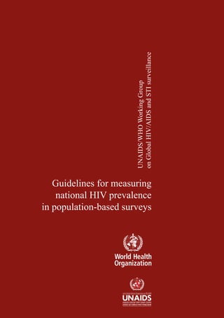 Guidelines for measuring
national HIV prevalence
in population-based surveys
UNAIDS/WHOWorkingGroup
onGlobalHIV/AIDSandSTIsurveillance
For further information, please contact:
World Health Organization
Department of HIV/AIDS
20, avenue Appia CH-1211 Geneva 27 Switzerland
E-mail: hiv-aids@who.int
http://www.who.int/3by5
ISBN 92 4 159370 9
 
