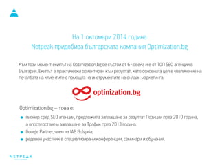 Към този момент екипът на Optimization.bg се състои от 6 човека и е от ТОП SEO агенции в
България. Екипът е практически ориентиран към резултат, като основната цел е увеличение на
печалбата на клиентите с помощта на инструментите на онлайн маркетинга.
Optimization.bg – това е:
пионер сред SEO агенции, предложила заплащане за резултат Позиции през 2010 година,
а впоследствие и заплащане за Трафик през 2013 година;
Google Partner, член на IAB Bulgaria;
редовен участник в специализирани конференции, семинари и обучения.
SEO и PPC за бизнеса
На 1 октомври 2014 година
Netpeak придобива българската компания Optimization.bg
 