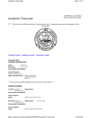 Academic Transcript
L25978923 Julia Wilson
Aug 10, 2016 12:33 pm
This is not an official transcript. Courses which are in progress may also be included on this
transcript.
Transfer Credit Institution Credit Transcript Totals
Transcript Data
STUDENT INFORMATION
Name : Julia Wilson
Birth Date: Jun 13, 1953
Curriculum Information
Current Program
Master of Business Admin
Major and Department: Master of Busi Admn:
Humn Res, Graduate
Business
***Transcript type:WEB Unofficial Online Transcript is NOT Official ***
DEGREE AWARDED
Inactive: Master of
Business Admin
Degree Date:
Curriculum Information
Primary Degree
Major: Master of Busi Admin (36 hr)
Awarded: Master of
Business Admin
Degree Date: May 14, 2016
Curriculum Information
Primary Degree
Major: Master of Busi Admn: Humn Res
Page 1 of 3Academic Transcript
8/10/2016https://selfservice.liberty.edu/BANPROD/bwskotrn.P_ViewTran
 