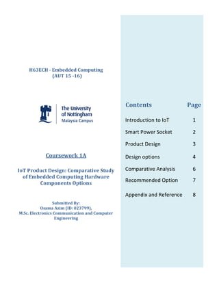Contents Page
Introduction to IoT 1
Smart Power Socket 2
Product Design 3
Design options 4
Comparative Analysis 6
Recommended Option 7
Appendix and Reference 8
H63ECH - Embedded Computing
(AUT 15 -16)
Coursework 1A
IoT Product Design: Comparative Study
of Embedded Computing Hardware
Components Options
Submitted By:
Osama Azim (ID: 023799),
M.Sc. Electronics Communication and Computer
Engineering
 
