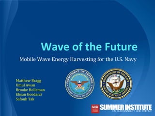 Wave	
  of	
  the	
  Future	
  
Mobile	
  Wave	
  Energy	
  Harvesting	
  for	
  the	
  U.S.	
  Navy	
  
Matthew	
  Bragg	
  
Umul	
  Awan	
  
Brooke	
  Holleman	
  
Ehsan	
  Goodarzi	
  
Safouh	
  Tak	
  
	
  
 