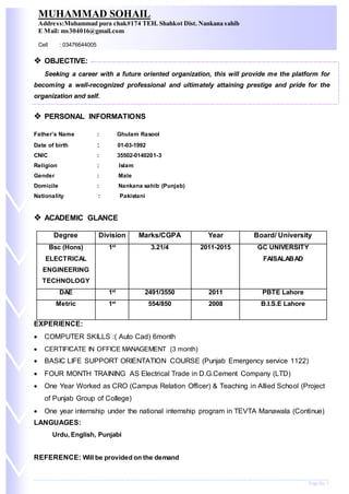 Page No.1
 OBJECTIVE:
Seeking a career with a future oriented organization, this will provide me the platform for
becoming a well-recognized professional and ultimately attaining prestige and pride for the
organization and self.
 PERSONAL INFORMATIONS
Father’s Name : Ghulam Rasool
Date of birth : 01-03-1992
CNIC : 35502-0140201-3
Religion : Islam
Gender : Male
Domicile : Nankana sahib (Punjab)
Nationality : Pakistani
 ACADEMIC GLANCE
Degree Division Marks/CGPA Year Board/ University
Bsc (Hons)
ELECTRICAL
ENGINEERING
TECHNOLOGY
1st
3.21/4 2011-2015 GC UNIVERSITY
FAISALABAD
DAE 1st
2491/3550 2011 PBTE Lahore
Metric 1st
554/850 2008 B.I.S.E Lahore
EXPERIENCE:
 COMPUTER SKILLS :( Auto Cad) 6month
 CERTIFICATE IN OFFICE MANAGEMENT (3 month)
 BASIC LIFE SUPPORT ORIENTATION COURSE (Punjab Emergency service 1122)
 FOUR MONTH TRAINING AS Electrical Trade in D.G.Cement Company (LTD)
 One Year Worked as CRO (Campus Relation Officer) & Teaching in Allied School (Project
of Punjab Group of College)
 One year internship under the national internship program in TEVTA Manawala (Continue)
LANGUAGES:
Urdu, English, Punjabi
REFERENCE: Will be provided on the demand
MUHAMMAD SOHAIL
Address:Muhammad pura chak#174 TEH. Shahkot Dist. Nankana sahib
E Mail: ms304016@gmail.com
Cell : 03476644005
 