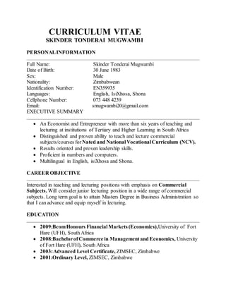CURRICULUM VITAE
SKINDER TONDERAI MUGWAMBI
PERSONALINFORMATION
Full Name: Skinder Tonderai Mugwambi
Date of Birth: 30 June 1983
Sex: Male
Nationality: Zimbabwean
Identification Number: EN359935
Languages: English, IsiXhosa, Shona
Cellphone Number: 073 448 4239
Email: smugwambi20@gmail.com
EXECUTIVE SUMMARY
 An Economist and Entrepreneur with more than six years of teaching and
lecturing at institutions of Tertiary and Higher Learning in South Africa
 Distinguished and proven ability to teach and lecture commercial
subjects/courses forNated and NationalVocationalCurriculum (NCV).
 Results oriented and proven leadership skills.
 Proficient in numbers and computers.
 Multilingual in English, isiXhosa and Shona.
CAREER OBJECTIVE
Interested in teaching and lecturing positions with emphasis on Commercial
Subjects. Will consider junior lecturing position in a wide range of commercial
subjects. Long term goal is to attain Masters Degree in Business Administration so
that I can advance and equip myself in lecturing.
EDUCATION
 2009:BcomHonours FinancialMarkets (Economics),University of Fort
Hare (UFH), South Africa
 2008:BachelorofCommerce in Managementand Economics, University
of Fort Hare (UFH), South Africa
 2003:Advanced Level Certificate, ZIMSEC, Zimbabwe
 2001:Ordinary Level, ZIMSEC, Zimbabwe
 