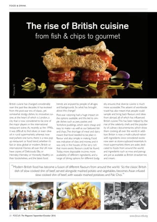 FOOD & DRINK
20 FOCUS The Magazine September/October 2016 www.focus-info.org
British cuisine has changed considerably
over the past few decades. It has evolved
from the post-war era of classic, yet
somewhat stodgy dishes, to innovative cui-
sine, at the heart of which is London, a
city that is now considered to be one of
the major players in the international
restaurant scene.As recently as the 1990s,
it was difficult to find olives or even olive
oil in rural supermarkets, whereas now
everywhere one turns, there is a new pop
up restaurant or food trend, whether it’s
fast or slow, global or modern, British or
international. Homes all over the UK now
have copies of Deliciously Ella, or
Hemsley-Hemsley or Honestly Healthy on
their bookshelves, and the latest food
trends are enjoyed by people of all ages
and backgrounds. So what has brought
about this change?
Post-war rationing had a huge impact on
the options available, and this led to sim-
ple dishes such as pies, pasties and
Yorkshire puddings, which were cheap and
easy to make—as well as our beloved fish
and chips.The shortage of meat and dairy
meant that food needed to be plain in
flavour and also simple in making. Food
was indicative of class and money, and it
was only in the houses of the very rich
that more exotic flavours could be found.
Today, more disposable income, more
availability of different ingredients, and a
range of dining options for different budg-
ets, ensures that diverse cuisine is much
more accessible.The advent of worldwide
travel has also meant that people could
sample and bring back flavours and ideas
from abroad, all of which has influenced
British cuisine.This has been helped by the
rise of the celebrity chefs and the popular-
ity of culinary documentaries, which show
them cooking all over the world. In addi-
tion, Britain is now a multi-cultural nation
with ingredients once considered exotic
now seen as store-cupboard essentials. In
most supermarkets there are aisles dedi-
cated to foods from around the world,
and ingredients such as miso and pierogi
are just as available as British strawberries
and cream.
The rise of British cuisine
from ﬁsh & chips to gourmet
“Modern British food has become a fusion of different flavours from around the world. So the classic British
dish of slow cooked shin of beef, served alongside mashed potato and vegetables, becomes Asian infused
slow cooked shin of beef, with wasabi mashed potatoes and Pak Choi.”
Molecular!0
 