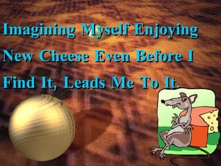 Imagining Myself Enjoying New Cheese Even Before I Find It, Leads Me To It. 