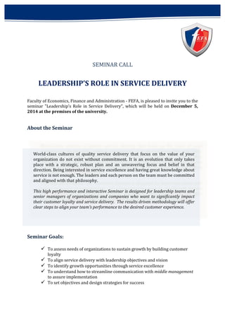 SEMINAR 
CALL 
LEADERSHIP’S 
ROLE 
IN 
SERVICE 
DELIVERY 
Faculty 
of 
Economics, 
Finance 
and 
Administration 
-­‐ 
FEFA, 
is 
pleased 
to 
invite 
you 
to 
the 
seminar 
"Leadership’s 
Role 
in 
Service 
Delivery", 
which 
will 
be 
held 
on 
December 
5, 
2014 
at 
the 
premises 
of 
the 
university. 
About 
the 
Seminar 
World-­‐class 
cultures 
of 
quality 
service 
delivery 
that 
focus 
on 
the 
value 
of 
your 
organization 
do 
not 
exist 
without 
commitment. 
It 
is 
an 
evolution 
that 
only 
takes 
place 
with 
a 
strategic, 
robust 
plan 
and 
an 
unwavering 
focus 
and 
belief 
in 
that 
direction. 
Being 
interested 
in 
service 
excellence 
and 
having 
great 
knowledge 
about 
service 
is 
not 
enough. 
The 
leaders 
and 
each 
person 
on 
the 
team 
must 
be 
committed 
and 
aligned 
with 
that 
philosophy. 
This 
high 
performance 
and 
interactive 
Seminar 
is 
designed 
for 
leadership 
teams 
and 
senior 
managers 
of 
organizations 
and 
companies 
who 
want 
to 
significantly 
impact 
their 
customer 
loyalty 
and 
service 
delivery. 
The 
results 
driven 
methodology 
will 
offer 
clear 
steps 
to 
align 
your 
team’s 
performance 
to 
the 
desired 
customer 
experience. 
Seminar 
Goals: 
ü To 
assess 
needs 
of 
organizations 
to 
sustain 
growth 
by 
building 
customer 
loyalty 
ü To 
align 
service 
delivery 
with 
leadership 
objectives 
and 
vision 
ü To 
identify 
growth 
opportunities 
through 
service 
excellence 
ü To 
understand 
how 
to 
streamline 
communication 
with 
middle 
management 
to 
assure 
implementation 
ü To 
set 
objectives 
and 
design 
strategies 
for 
success 
 