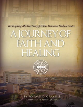 by ronald d. graybill
Edited by Jane Allen Quevedo
TheInspiring100-YearStoryofWhiteMemorialMedicalCenter•ajourneyofFaithandHealingbyronaldd.graybill
A
t the threat of being shut down, a young medical school
builds a hospital in Los Angeles to expand clinical
opportunities for student doctors. Over the next
century it struggles with challenges from within and without.
Wars take students and teachers far from home. The medical
school connection dissolves. Depressions and recessions erode
the bottom line as do soaring costs and excessive uncompensated
care. When all hope seems lost, the hand of God intervenes,
renewing the faith of those who believe in the mission of White
Memorial Medical Center. The hospital survives, indeed thrives
in the face of every obstacle it overcomes.
TheInspiring100-YearStoryofWhiteMemorialMedicalCenter
ajourneyof
Faith and
Healing
 