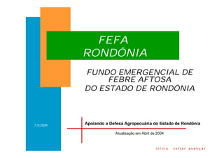 FEFA
           RONDÔNIA
           FUNDO EMERGENCIAL DE
                FEBRE AFTOSA
           DO ESTADO DE RONDÔNIA



           Apoiando a Defesa Agropecuária do Estado de Rondônia
7/5/2009

                        Atualização em Abril de 2004


                                    1
                                               início   voltar   avançar
 