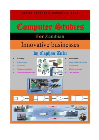 S e n i o r S e c o n d a r y S c h o o l S y l l a b u s
Computer Studies
For Zambian
Innovative businesses
by Cephas Zulu
 E-Banking
 E-Governance
 E-Learning
 Telecommunications
 Surveillance and Security
 Infotainment
 Social media & Marketing
 E-commerce
 Mobile commerce
 Tele medicine
 