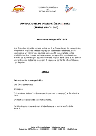 FEDERACIÓN ESPAÑOLA
DE
FÚTBOL AMERICANO
Federación Española de Fútbol Americano
Provenza, 537 Entlo. A – 08025 BCN - +34 934 46 09 46 – fefa@fefa.es
CONVOCATORIA DE INSCRIPCIÓN XXIII LNFA
(SENIOR MASCULINO)
Formato de Competición LNFA
Una única liga dividida en tres series (A, B y C) con bases de competición,
temporadas regulares y fases de play-off separadas y estancas. Si se
estableciera un número de equipos que no esté contemplado en las
posibilidades descritas en este documento se seguirá la premisa de un
mínimo de 8 partidos por equipo en la fase regular de la Serie B. La Serie A
se mantiene en todos los casos con 6 equipos y por tanto 10 partidos en
Liga Regular.
Serie A
Estructura de la competición:
Una única conferencia
6 Equipos.
Todos contra todos a doble vuelta (10 partidos por equipo) + Semifinal +
Final
6º clasificado desciende automáticamente.
Partido de promoción entre el 5º clasificado y el subcampeón de la
Serie B.
 