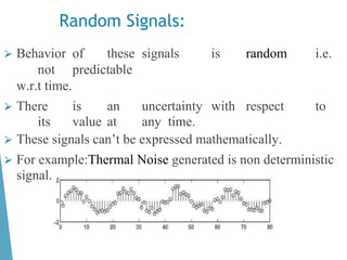 ⮚ Behavior of these signals is random i.e.
not predictable
w.r.t time.
⮚ There is an uncertainty with respect to
its value at any time.
⮚ These signals can’t be expressed mathematically.
⮚ For example:Thermal Noise generated is non deterministic
signal.
Random Signals:
 