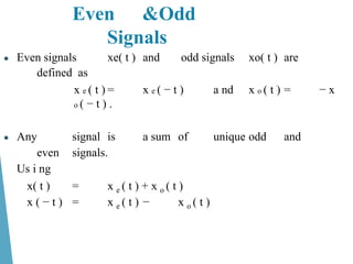 Even &Odd
Signals
● Even signals xe( t ) and odd signals xo( t ) are
defined as
x e ( t ) = x e ( − t ) a nd x o ( t ) = − x
o ( − t ) .
● Any signal is a sum of unique odd and
even signals.
Us i ng
x( t ) = x e ( t ) + x o ( t )
x ( − t ) = x e ( t ) − x o ( t )
 