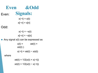 Even:
x(−t) = x(t)
x[−n] = x[n]
Odd:
x(−t) = −x(t)
x[−n] = −x[n]
⚫ Any signal x(t) can be expressed as
x(t) = xe(t) +
xo(t) )
x(−t) = xe(t) − xo(t)
where
xe(t) = 1/2(x(t) + x(−t))
xo(t) = 1/2(x(t) − x(−t))
Even &Odd
Signals:
 