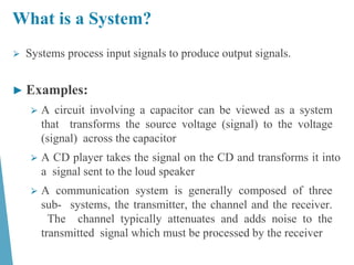 What is a System?
⮚ Systems process input signals to produce output signals.
► Examples:
⮚ A circuit involving a capacitor can be viewed as a system
that transforms the source voltage (signal) to the voltage
(signal) across the capacitor
⮚ A CD player takes the signal on the CD and transforms it into
a signal sent to the loud speaker
⮚ A communication system is generally composed of three
sub- systems, the transmitter, the channel and the receiver.
The channel typically attenuates and adds noise to the
transmitted signal which must be processed by the receiver
 