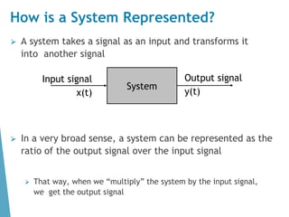 How is a System Represented?
⮚ A system takes a signal as an input and transforms it
into another signal
⮚ In a very broad sense, a system can be represented as the
ratio of the output signal over the input signal
⮚ That way, when we “multiply” the system by the input signal,
we get the output signal
System
Input signal
x(t)
Output signal
y(t)
 