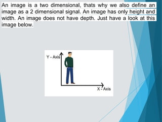 An image is a two dimensional, thats why we also define an
image as a 2 dimensional signal. An image has only height and
width. An image does not have depth. Just have a look at this
image below.
 