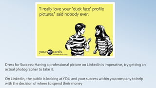 Dress for Success: Having a professional picture on LinkedIn is imperative, try getting an
actual photographer to take it.
On LinkedIn, the public is looking atYOU and your success within you company to help
with the decision of where to spend their money
 