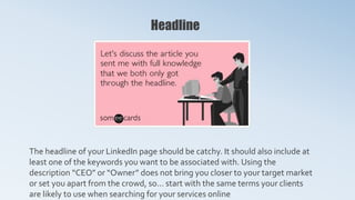 Headline
The headline of your LinkedIn page should be catchy. It should also include at
least one of the keywords you want to be associated with. Using the
description “CEO” or “Owner” does not bring you closer to your target market
or set you apart from the crowd, so… start with the same terms your clients
are likely to use when searching for your services online
 