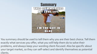 Summary
You summary should be used to tell them why you are their best choice.Tell them
exactly what services you offer, what you will help them do to solve their
problems, and always keep your wording client-focused. Also be specific about
your target market, so they can self-select and identify themselves as potential
clients.
 