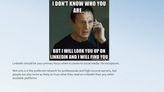 LinkedIn should be your primary focus when it comes to social media. No exceptions.
Not only is it the preferred network for professionals and high-income earners, but
people are also twice as likely to trust what they read on LinkedIn than any other
available platforms
 