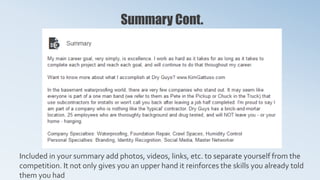 Summary Cont.
Included in your summary add photos, videos, links, etc. to separate yourself from the
competition. It not only gives you an upper hand it reinforces the skills you already told
them you had
 