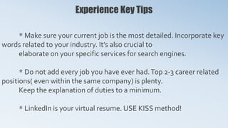 Experience Key Tips
* Make sure your current job is the most detailed. Incorporate key
words related to your industry. It’s also crucial to
elaborate on your specific services for search engines.
* Do not add every job you have ever had.Top 2-3 career related
positions( even within the same company) is plenty.
Keep the explanation of duties to a minimum.
* LinkedIn is your virtual resume. USE KISS method!
 