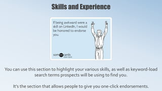 Skills and Experience
You can use this section to highlight your various skills, as well as keyword-load
search terms prospects will be using to find you.
It’s the section that allows people to give you one-click endorsements.
 