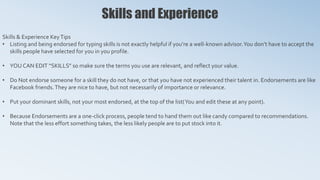 Skills and Experience
Skills & Experience KeyTips
• Listing and being endorsed for typing skills is not exactly helpful if you’re a well-known advisor.You don’t have to accept the
skills people have selected for you in you profile.
• YOU CAN EDIT “SKILLS” so make sure the terms you use are relevant, and reflect your value.
• Do Not endorse someone for a skill they do not have, or that you have not experienced their talent in. Endorsements are like
Facebook friends.They are nice to have, but not necessarily of importance or relevance.
• Put your dominant skills, not your most endorsed, at the top of the list(You and edit these at any point).
• Because Endorsements are a one-click process, people tend to hand them out like candy compared to recommendations.
Note that the less effort something takes, the less likely people are to put stock into it.
 