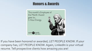 Honors & Awards
If you have been honored or awarded, LET PEOPLE KNOW. If your
company has, LET PEOPLE KNOW. Again, LinkedIn is your virtual
resume.Tell prospective clients how amazing you are!
 