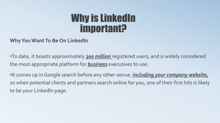 Why is LinkedIn
important?
WhyYou WantTo Be On LinkedIn
•To date, it boasts approximately 300 million registered users, and is widely considered
the most appropriate platform for business executives to use.
•It comes up in Google search before any other venue, including your company website,
so when potential clients and partners search online for you, one of their first hits is likely
to be your LinkedIn page.
 
