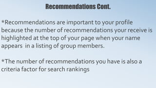 Recommendations Cont.
*Recommendations are important to your profile
because the number of recommendations your receive is
highlighted at the top of your page when your name
appears in a listing of group members.
*The number of recommendations you have is also a
criteria factor for search rankings
 