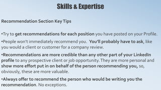 Skills & Expertise
Recommendation Section KeyTips
•Try to get recommendations for each position you have posted on your Profile.
•People won’t immediately recommend you. You’ll probably have to ask, like
you would a client or customer for a company review.
•Recommendations are more credible than any other part of your LinkedIn
profile to any prospective client or job opportunity.They are more personal and
show more effort put in on behalf of the person recommending you, so,
obviously, these are more valuable.
•Always offer to recommend the person who would be writing you the
recommendation. No exceptions.
 