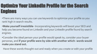 Optimize Your LinkedIn Profile for the Search
Engines
•There are many ways you can use keywords to optimize your profile so you
rank high in search results.
•Make yourself irresistible- Incorporating keywords will boost your SEO and
help you become found on LinkedIn and your LinkedIn profile found by search
engines.
•Consider the ideal person your profile would speak to, consider your buyer
personas, and if your profile were by side with another which- words would
make you stand out.
Have these words thought-out and ready when you create or edit your profile
 