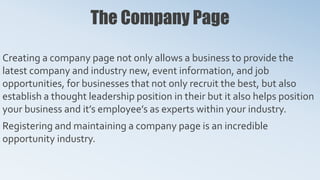 The Company Page
Creating a company page not only allows a business to provide the
latest company and industry new, event information, and job
opportunities, for businesses that not only recruit the best, but also
establish a thought leadership position in their but it also helps position
your business and it’s employee’s as experts within your industry.
Registering and maintaining a company page is an incredible
opportunity industry.
 