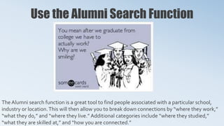 Use the Alumni Search Function
The Alumni search function is a great tool to find people associated with a particular school,
industry or location.This will then allow you to break down connections by “where they work,”
“what they do,” and “where they live.” Additional categories include “where they studied,”
“what they are skilled at,” and “how you are connected.”
 
