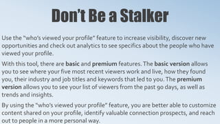 Don’t Be a Stalker
Use the “who’s viewed your profile” feature to increase visibility, discover new
opportunities and check out analytics to see specifics about the people who have
viewed your profile.
With this tool, there are basic and premium features.The basic version allows
you to see where your five most recent viewers work and live, how they found
you, their industry and job titles and keywords that led to you.The premium
version allows you to see your list of viewers from the past 90 days, as well as
trends and insights.
By using the “who’s viewed your profile” feature, you are better able to customize
content shared on your profile, identify valuable connection prospects, and reach
out to people in a more personal way.
 
