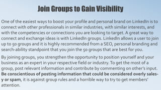 Join Groups to Gain Visibility
One of the easiest ways to boost your profile and personal brand on LinkedIn is to
connect with other professionals in similar industries, with similar interests, and
with the competencies or connections you are looking to target. A great way to
connect and exchange ideas is with LinkedIn groups. LinkedIn allows a user to join
up to 50 groups and it is highly recommended from a SEO, personal branding and
search-ability standpoint that you join the 50 groups that are best for you.
By joining groups, you strengthen the opportunity to position yourself and your
business as an expert in your respective field or industry.To get the most of a
group, post relevant information and contribute by commenting on other’s input.
Be conscientious of posting information that could be considered overly sales-
y or spam, it is against group rules and a horrible way to try to get members’
attention.
 