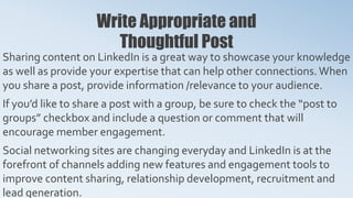 Write Appropriate and
Thoughtful Post
Sharing content on LinkedIn is a great way to showcase your knowledge
as well as provide your expertise that can help other connections.When
you share a post, provide information /relevance to your audience.
If you’d like to share a post with a group, be sure to check the “post to
groups” checkbox and include a question or comment that will
encourage member engagement.
Social networking sites are changing everyday and LinkedIn is at the
forefront of channels adding new features and engagement tools to
improve content sharing, relationship development, recruitment and
lead generation.
 