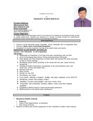 CURRICULUM VITAE
OF
MD.REZVY KARIM BHUIYAN
Contact Address
335/,ko,ground floor
East rampura,tv.road
Dhaka,bangladesh
Email:rezvykarim@yahoo.com
Mobil:+88-01869000810
Career Objective :
To develop career in any organization where I can implement my intelligence, knowledge strength, as well
as quality performance, creativity and experience to achieve my target through the organizational
procedures where I will be able to enhance my knowledge and efficient
. Work Experience
 Commis 1 at the desroches island. Seychelles, Africa. December 2011 to September 2012
 Commis 2 Dhaka westin hotel,Dhaka,Bangladesh.
 Completed Six months industrial training at the westin hotel and resorts.
DESROCHES ISLAND RESORT,SEYCHELLES
Commis-1 2011 December to 2012 September.
Job Profile:-
 Responsible for Production of all food misen plus coordinating with my Chef.
 Assist for developing New Menus, Pricing and presentation Efficiently.
 Daily Upkeep and make Requisition for Daily needs and maintain Par Stock according
to that to control wastage.
 Developing special menus according to the venues like new year ,Easter and any
banqueting.
 Handling all Buffet Presentation and platting of ala carte,breakfast lunch and
dinner,thai ,chiense and Arabic food .
 Maintain Food cost.
 Menu Tasting
 Flexible for any shift
 Developing new menu.
 Cost control, adhering to hygiene, healthy and safety standards set by HACCP.
 Monitoring portion and wastage control.
 Handling occasion party,banguet and room service food.
 Preparation and consistently produce culinary treats as per the company
standards.
 Completed 6-Month training in food and beverages production.
 BWCB certified at the Westin hotel and Resorts .
Projects
 Banquets & Outdoor Catering
 Budgeting
 Study of inter-departmental co-ordination
 Menu listing & Pricing
 Research on heavy duty kitchen equipments & their feasibility in today’s hotel industry.
 