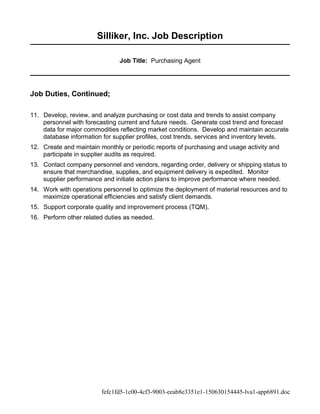 Silliker, Inc. Job Description
Job Title: Purchasing Agent
Job Duties, Continued;
11. Develop, review, and analyze purchasing or cost data and trends to assist company
personnel with forecasting current and future needs. Generate cost trend and forecast
data for major commodities reflecting market conditions. Develop and maintain accurate
database information for supplier profiles, cost trends, services and inventory levels.
12. Create and maintain monthly or periodic reports of purchasing and usage activity and
participate in supplier audits as required.
13. Contact company personnel and vendors, regarding order, delivery or shipping status to
ensure that merchandise, supplies, and equipment delivery is expedited. Monitor
supplier performance and initiate action plans to improve performance where needed.
14. Work with operations personnel to optimize the deployment of material resources and to
maximize operational efficiencies and satisfy client demands.
15. Support corporate quality and improvement process (TQM).
16. Perform other related duties as needed.
fefc1fd5-1c00-4cf3-9003-eeab8e3351e1-150630154445-lva1-app6891.doc
 