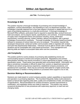 Silliker Job Specification
Job Title: Purchasing Agent
Knowledge & Skill
This position requires a thorough knowledge of purchasing and a broad knowledge of
negotiation, contract administration, and expediting to carry out department activities. This
knowledge is typically obtained from a four-year degree in business or related field and 3 to 5
years of purchasing experience in a multi-site environment. A thorough knowledge of
Microsoft Office software, particularly Excel is required to assemble data, conduct trend and
total cost analysis, and to prepare reports, specifications, and contracts. A broad knowledge
of supply chain management theory and practices including, pricing, distribution
requirements, inventory planning, system interface, delivery and logistics, with a general
knowledge of accounting is necessary. Thorough knowledge of computer-based purchasing
software is necessary to extract data and carry out analyses. This position requires fully
developed interpersonal, verbal and written communication skills to negotiate with vendors
and build inter-departmental relationships. Individual must be able to remain calm in difficult
situations and be comfortable with a fast paced environment. Time management and
planning skills are helpful to accomplish tasks within set time constraints.
Job Complexity
This position performs routine analysis of purchasing data establishing trends and
communicating issues to vendors and company personnel. Negotiations and contract
administration activities may require innovative or unique approaches to logistic, costing, or
specification issues. These issues have generally been encountered before. Information and
data is sometimes incomplete or difficult to obtain from vendors or department personnel.
Problems are solved using previous experience, established company procedures, and
assistance from supervisor. Work may be commonly interrupted for a higher priority task.
Resourcefulness is needed in finding solutions to processes when support is not on site.
Decision Making or Recommendations
Decisions are made based on current company practice, system capabilities or requirements
and operation or purchasing objectives. The incumbent frequently makes routine decisions
based on factual data regarding daily tasks, quality and completeness of data, and adequacy
of specifications. Recommendations for contract provisions; process improvements or
modification, and negotiation tactics are made to supervisor. This position may require
occasional development of new procedures with supervisory approval, to meet new and
changing needs.
fefc1fd5-1c00-4cf3-9003-eeab8e3351e1-150630154445-lva1-app6891.doc
 