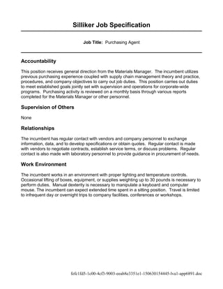 Silliker Job Specification
Job Title: Purchasing Agent
Accountability
This position receives general direction from the Materials Manager. The incumbent utilizes
previous purchasing experience coupled with supply chain management theory and practice,
procedures, and company objectives to carry out job duties. This position carries out duties
to meet established goals jointly set with supervision and operations for corporate-wide
programs. Purchasing activity is reviewed on a monthly basis through various reports
completed for the Materials Manager or other personnel.
Supervision of Others
None
Relationships
The incumbent has regular contact with vendors and company personnel to exchange
information, data, and to develop specifications or obtain quotes. Regular contact is made
with vendors to negotiate contracts, establish service terms, or discuss problems. Regular
contact is also made with laboratory personnel to provide guidance in procurement of needs.
Work Environment
The incumbent works in an environment with proper lighting and temperature controls.
Occasional lifting of boxes, equipment, or supplies weighting up to 30 pounds is necessary to
perform duties. Manual dexterity is necessary to manipulate a keyboard and computer
mouse. The incumbent can expect extended time spent in a sitting position. Travel is limited
to infrequent day or overnight trips to company facilities, conferences or workshops.
fefc1fd5-1c00-4cf3-9003-eeab8e3351e1-150630154445-lva1-app6891.doc
 