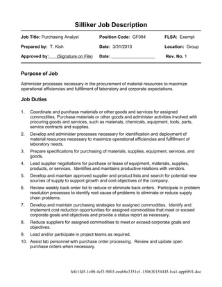 Silliker Job Description
Job Title: Purchasing Analyst Position Code: GF084 FLSA: Exempt
Prepared by: T. Kish Date: 3/31/2010 Location: Group
Approved by: (Signature on File) Date: Rev. No. 1
Purpose of Job
Administer processes necessary in the procurement of material resources to maximize
operational efficiencies and fulfillment of laboratory and corporate expectations.
Job Duties
1. Coordinate and purchase materials or other goods and services for assigned
commodities. Purchase materials or other goods and administer activities involved with
procuring goods and services, such as materials, chemicals, equipment, tools, parts,
service contracts and supplies.
2. Develop and administer processes necessary for identification and deployment of
material resources necessary to maximize operational efficiencies and fulfillment of
laboratory needs.
3. Prepare specifications for purchasing of materials, supplies, equipment, services, and
goods.
4. Lead supplier negotiations for purchase or lease of equipment, materials, supplies,
products, or services. Identifies and maintains productive relations with vendors.
5. Develop and maintain approved supplier and product lists and search for potential new
sources of supply to support growth and cost objectives of the company.
6. Review weekly back order list to reduce or eliminate back orders. Participate in problem
resolution processes to identify root cause of problems to eliminate or reduce supply
chain problems.
7. Develop and maintain purchasing strategies for assigned commodities. Identify and
implement cost reduction opportunities for assigned commodities that meet or exceed
corporate goals and objectives and provide a status report as necessary.
8. Reduce suppliers for assigned commodities to meet or exceed corporate goals and
objectives.
9. Lead and/or participate in project teams as required.
10. Assist lab personnel with purchase order processing. Review and update open
purchase orders when necessary.
fefc1fd5-1c00-4cf3-9003-eeab8e3351e1-150630154445-lva1-app6891.doc
 
