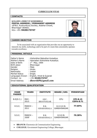 CURRICULUM VITAE
CONTACTS
KUKADIYA DHRUVIT KISHORBHAI
POSTAL ADDRESS / PERMANENT ADDRESS
1878/I, Kushumkunj Society, Atabhai Chowk,
Bhavnagar-364001.
MO:- +91-9428173747
CAREER OBJECTIVE
To be associated with an organization that provides me an opportunity to
intensify my skills, technology and to be part of a team that consistently operates
towards excellence.
PERSONAL DETAILS
Father’s Name : Kishorbhai Babubhai Kukadiya.
Mother’s Name : Heenaben Kishorbhai Kukadiya.
Date of Birth : 1th
May, 1994
Birth place : Bhavnagar
Gender : Male
Religion : Hindu
Nationality : Indian
Marital Status : Single.
Languages Known : English, Hindi & Gujarati
Contact no : +91-9428173747
Email Address : dhruvitk94@gmail.com
EDUCATIONAL QUALIFICATION
EXAM
PASSED
YEARS INSTITUTE BOARD /UNI. PERSENTAGE
B.E(E.C.) MAY-
2015
GEC,
BHAVNAGAR
GTU CPI-8.15
CGPA-8.71
H.S.C. MARCH –
2011
R.K.
GHARASHALA
G.H.S.E.B.
GANDHINAGAR
77.69%
S.S.C. MARCH –
2009
R.K.
GHARASHALA
G.S.E.B.
GANDHINAGAR
79.38%

 BRANCH: Electronics & Communication Engineering. 
 COLLEGE: Government Engineering College, Bhavnagar. 
 