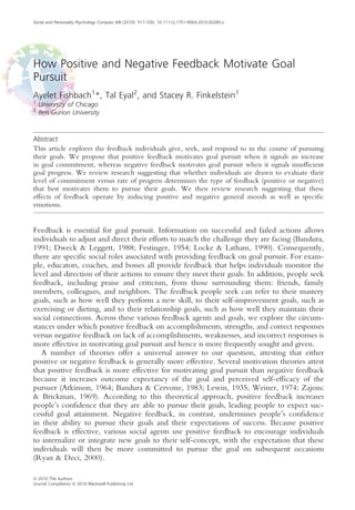 How Positive and Negative Feedback Motivate Goal
Pursuit
Ayelet Fishbach1
*, Tal Eyal2
, and Stacey R. Finkelstein1
1
University of Chicago
2
Ben Gurion University
Abstract
This article explores the feedback individuals give, seek, and respond to in the course of pursuing
their goals. We propose that positive feedback motivates goal pursuit when it signals an increase
in goal commitment, whereas negative feedback motivates goal pursuit when it signals insufﬁcient
goal progress. We review research suggesting that whether individuals are drawn to evaluate their
level of commitment versus rate of progress determines the type of feedback (positive or negative)
that best motivates them to pursue their goals. We then review research suggesting that these
effects of feedback operate by inducing positive and negative general moods as well as speciﬁc
emotions.
Feedback is essential for goal pursuit. Information on successful and failed actions allows
individuals to adjust and direct their efforts to match the challenge they are facing (Bandura,
1991; Dweck & Leggett, 1988; Festinger, 1954; Locke & Latham, 1990). Consequently,
there are speciﬁc social roles associated with providing feedback on goal pursuit. For exam-
ple, educators, coaches, and bosses all provide feedback that helps individuals monitor the
level and direction of their actions to ensure they meet their goals. In addition, people seek
feedback, including praise and criticism, from those surrounding them: friends, family
members, colleagues, and neighbors. The feedback people seek can refer to their mastery
goals, such as how well they perform a new skill, to their self-improvement goals, such as
exercising or dieting, and to their relationship goals, such as how well they maintain their
social connections. Across these various feedback agents and goals, we explore the circum-
stances under which positive feedback on accomplishments, strengths, and correct responses
versus negative feedback on lack of accomplishments, weaknesses, and incorrect responses is
more effective in motivating goal pursuit and hence is more frequently sought and given.
A number of theories offer a universal answer to our question, attesting that either
positive or negative feedback is generally more effective. Several motivation theories attest
that positive feedback is more effective for motivating goal pursuit than negative feedback
because it increases outcome expectancy of the goal and perceived self-efﬁcacy of the
pursuer (Atkinson, 1964; Bandura & Cervone, 1983; Lewin, 1935; Weiner, 1974; Zajonc
& Brickman, 1969). According to this theoretical approach, positive feedback increases
people’s conﬁdence that they are able to pursue their goals, leading people to expect suc-
cessful goal attainment. Negative feedback, in contrast, undermines people’s conﬁdence
in their ability to pursue their goals and their expectations of success. Because positive
feedback is effective, various social agents use positive feedback to encourage individuals
to internalize or integrate new goals to their self-concept, with the expectation that these
individuals will then be more committed to pursue the goal on subsequent occasions
(Ryan & Deci, 2000).
Social and Personality Psychology Compass 4/8 (2010): 517–530, 10.1111/j.1751-9004.2010.00285.x
ª 2010 The Authors
Journal Compilation ª 2010 Blackwell Publishing Ltd
 