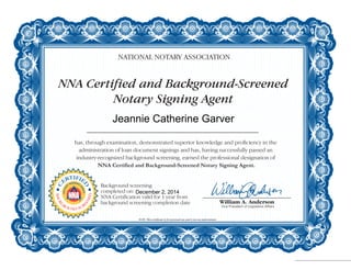 NNA Certified and Background-Screened
Notary Signing Agent
NATIONAL NOTARY ASSOCIATION
has, through examination, demonstrated superior knowledge and proficiency in the
administration of loan document signings and has, having successfully passed an
industry-recognized background screening, earned the professional designation of
NNA Certified and Background-Screened Notary Signing Agent.
NOTE: This certificate is for personal use and is not an endorsement.
C
ERTIFIE
D
NOTAR
Y
SIGNING
A
GENT
BACKG
ROUND SCR
EENED
Background screening
completed on:
NNA Certification valid for 1 year from
background screening completion date
Jeannie Catherine Garver
December 2, 2014
 