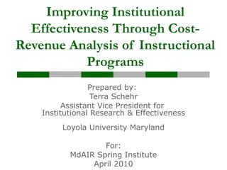 Improving Institutional
Effectiveness Through Cost-
Revenue Analysis of Instructional
Programs
Prepared by:
Terra Schehr
Assistant Vice President for
Institutional Research & Effectiveness
Loyola University Maryland
For:
MdAIR Spring Institute
April 2010
 